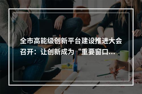 全市高能级创新平台建设推进大会召开：让创新成为“重要窗口”最鲜明标志