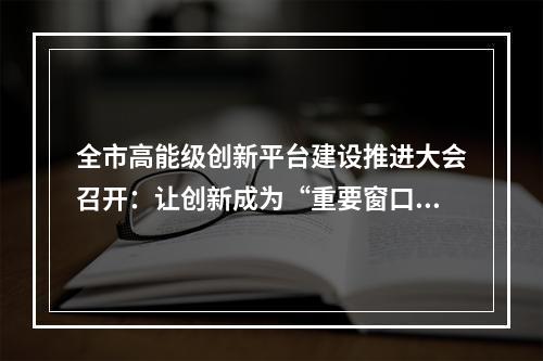 全市高能级创新平台建设推进大会召开：让创新成为“重要窗口”最鲜明标志
