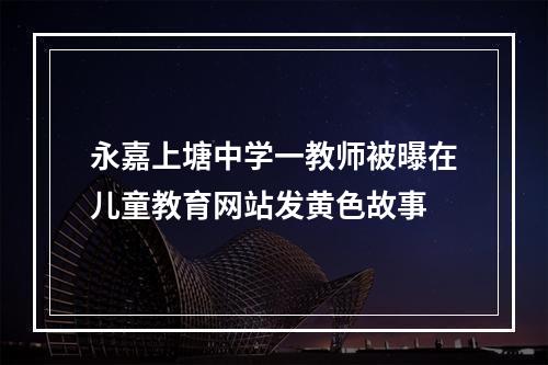永嘉上塘中学一教师被曝在儿童教育网站发黄色故事