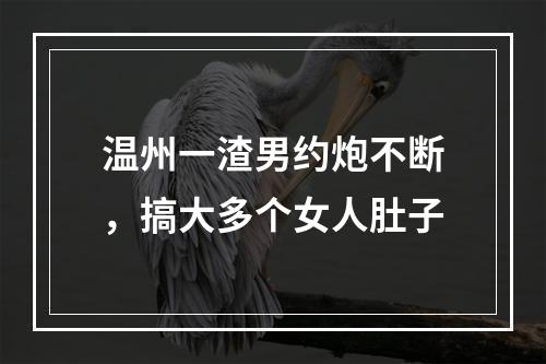 温州一渣男约炮不断，搞大多个女人肚子
