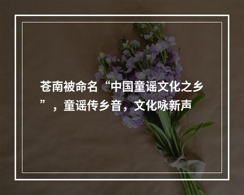 苍南被命名“中国童谣文化之乡”，童谣传乡音，文化咏新声