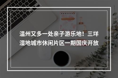 温州又多一处亲子游乐地！三垟湿地城市休闲片区一期国庆开放
