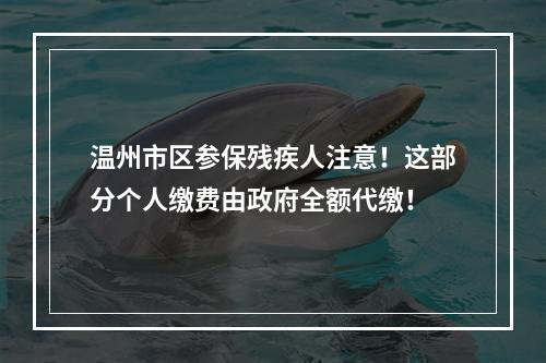 温州市区参保残疾人注意！这部分个人缴费由政府全额代缴！