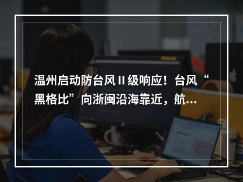 温州启动防台风Ⅱ级响应！台风“黑格比”向浙闽沿海靠近，航班铁路信息