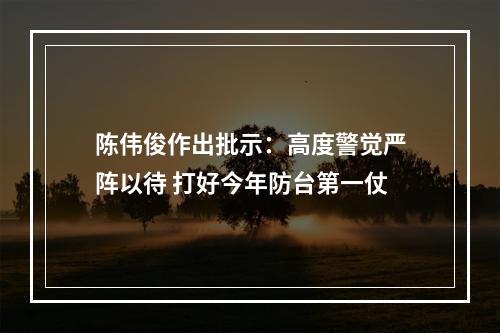 陈伟俊作出批示：高度警觉严阵以待 打好今年防台第一仗