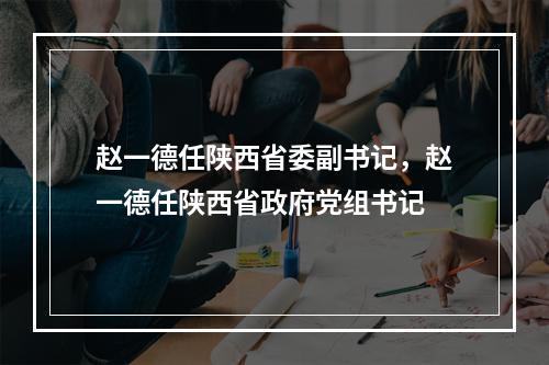赵一德任陕西省委副书记，赵一德任陕西省政府党组书记
