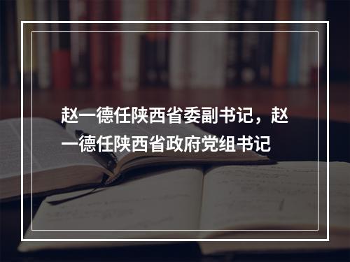 赵一德任陕西省委副书记，赵一德任陕西省政府党组书记