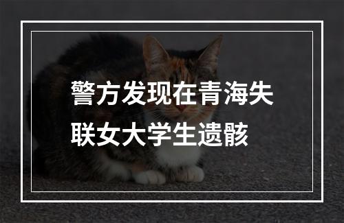 警方发现在青海失联女大学生遗骸