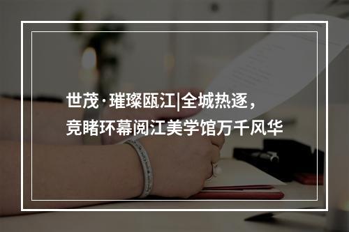 世茂·璀璨瓯江|全城热逐，竞睹环幕阅江美学馆万千风华