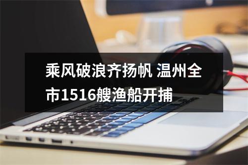 乘风破浪齐扬帆 温州全市1516艘渔船开捕