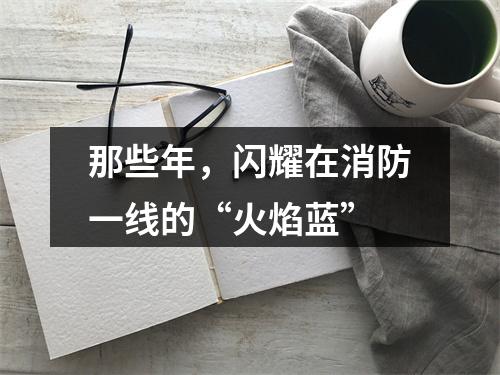 那些年，闪耀在消防一线的“火焰蓝”