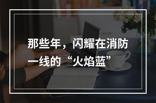 那些年，闪耀在消防一线的“火焰蓝”