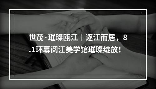 世茂·璀璨瓯江｜逐江而居，8.1环幕阅江美学馆璀璨绽放！