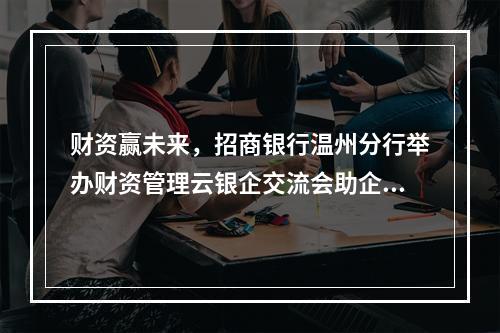 财资赢未来，招商银行温州分行举办财资管理云银企交流会助企转型