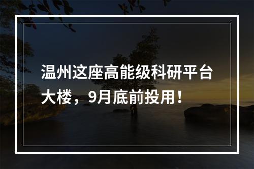 温州这座高能级科研平台大楼，9月底前投用！