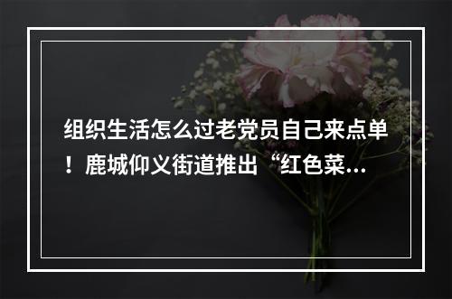 组织生活怎么过老党员自己来点单！鹿城仰义街道推出“红色菜单”
