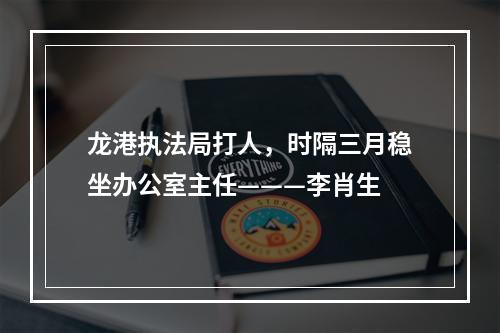 龙港执法局打人，时隔三月稳坐办公室主任———李肖生