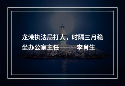 龙港执法局打人，时隔三月稳坐办公室主任———李肖生