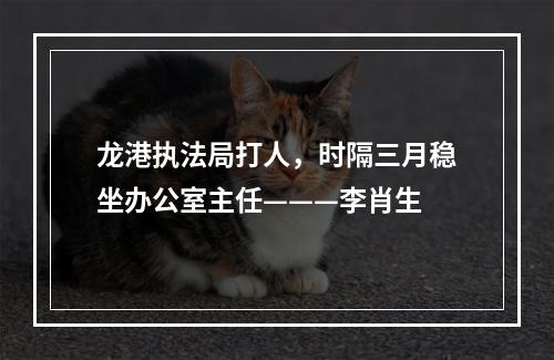 龙港执法局打人，时隔三月稳坐办公室主任———李肖生