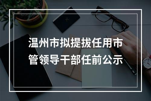 温州市拟提拔任用市管领导干部任前公示