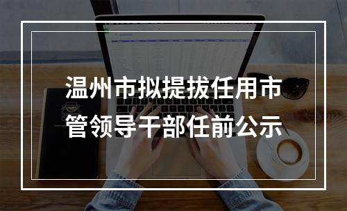 温州市拟提拔任用市管领导干部任前公示