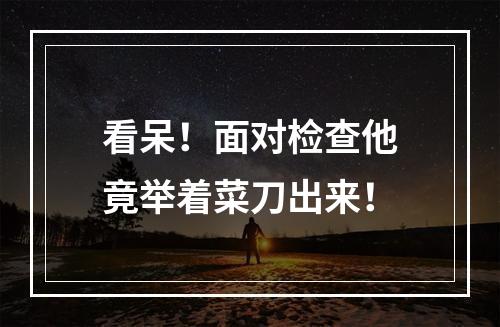 看呆！面对检查他竟举着菜刀出来！