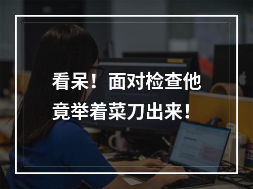 看呆！面对检查他竟举着菜刀出来！