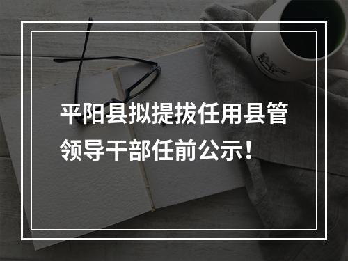 平阳县拟提拔任用县管领导干部任前公示！