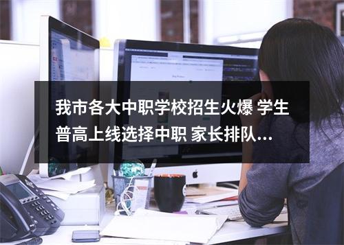 我市各大中职学校招生火爆 学生普高上线选择中职 家长排队报名等到深夜