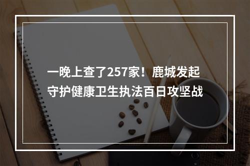 一晚上查了257家！鹿城发起守护健康卫生执法百日攻坚战