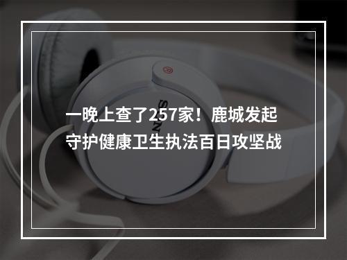一晚上查了257家！鹿城发起守护健康卫生执法百日攻坚战