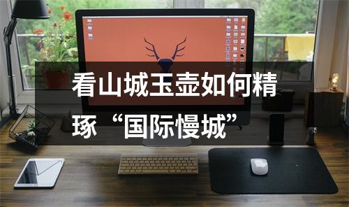 看山城玉壶如何精琢“国际慢城”