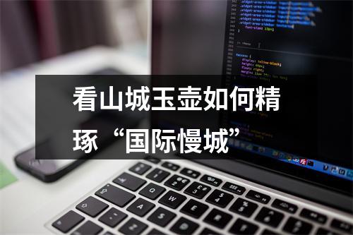 看山城玉壶如何精琢“国际慢城”