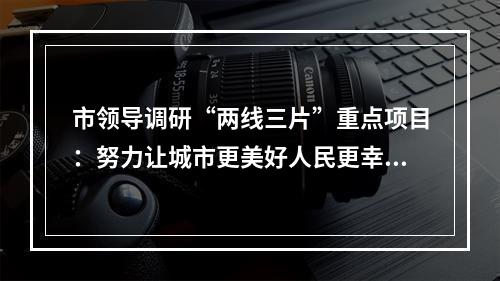 市领导调研“两线三片”重点项目：努力让城市更美好人民更幸福