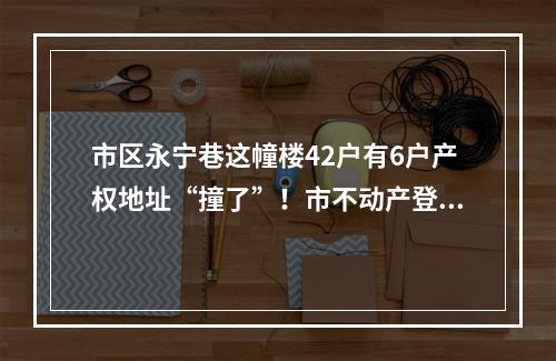 市区永宁巷这幢楼42户有6户产权地址“撞了”！市不动产登记服务中心拟定初 ...