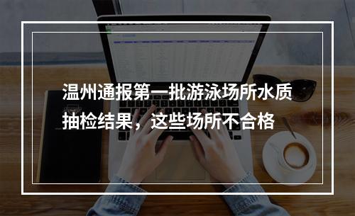 温州通报第一批游泳场所水质抽检结果，这些场所不合格
