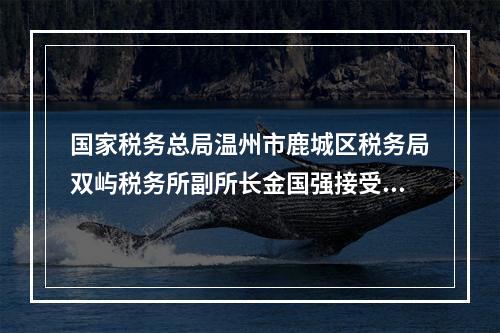 国家税务总局温州市鹿城区税务局双屿税务所副所长金国强接受纪律审查和监察调查