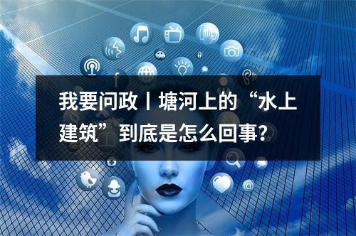 我要问政丨塘河上的“水上建筑”到底是怎么回事？