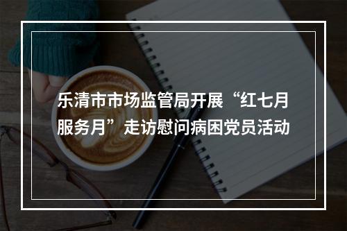 乐清市市场监管局开展“红七月服务月”走访慰问病困党员活动