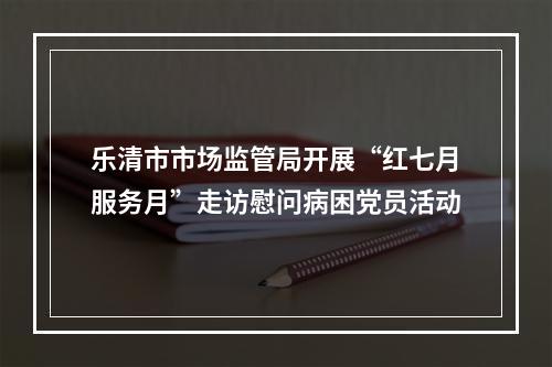 乐清市市场监管局开展“红七月服务月”走访慰问病困党员活动