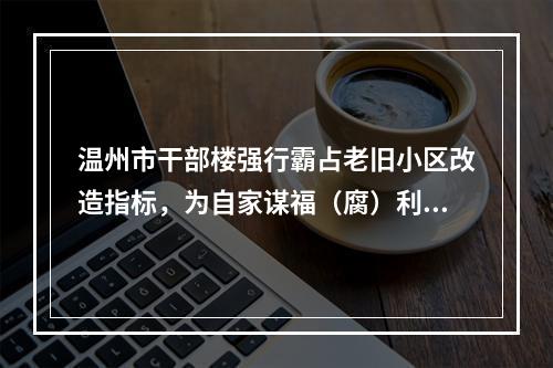 温州市干部楼强行霸占老旧小区改造指标，为自家谋福（腐）利，这批腐败分子何时清除！