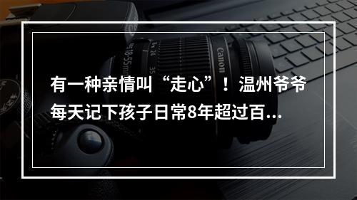 有一种亲情叫“走心”！温州爷爷每天记下孩子日常8年超过百万字