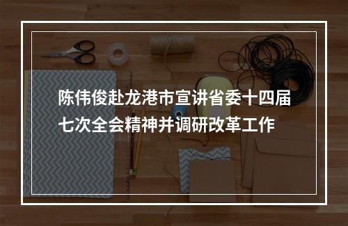 陈伟俊赴龙港市宣讲省委十四届七次全会精神并调研改革工作