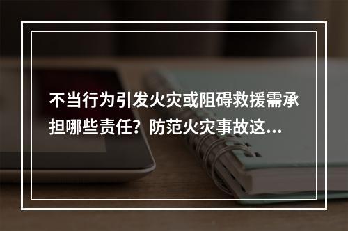 不当行为引发火灾或阻碍救援需承担哪些责任？防范火灾事故这些知识点要GET到