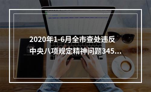 2020年1-6月全市查处违反中央八项规定精神问题345起