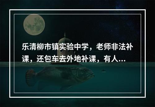 乐清柳市镇实验中学，老师非法补课，还包车去外地补课，有人管一下嘛