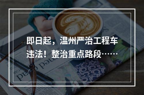 即日起，温州严治工程车违法！整治重点路段……