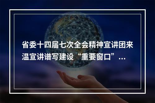 省委十四届七次全会精神宣讲团来温宣讲谱写建设“重要窗口”的温州篇章