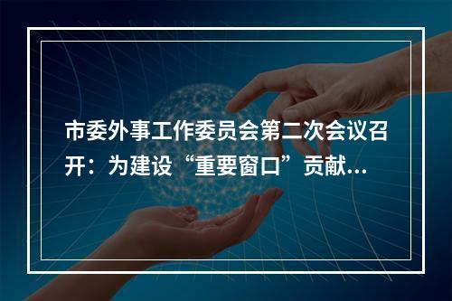 市委外事工作委员会第二次会议召开：为建设“重要窗口”贡献外事力量