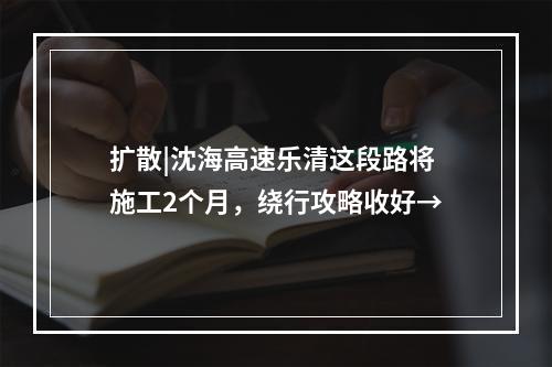 扩散|沈海高速乐清这段路将施工2个月，绕行攻略收好→